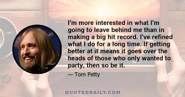 I'm more interested in what I'm going to leave behind me than in making a big hit record. I've refined what I do for a long time. If getting better at it means it goes over the heads of those who only wanted to party,