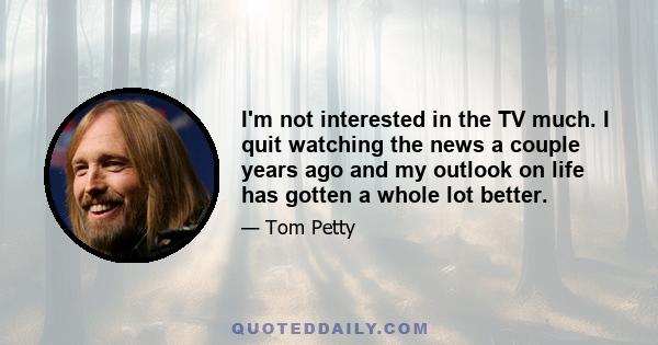 I'm not interested in the TV much. I quit watching the news a couple years ago and my outlook on life has gotten a whole lot better.