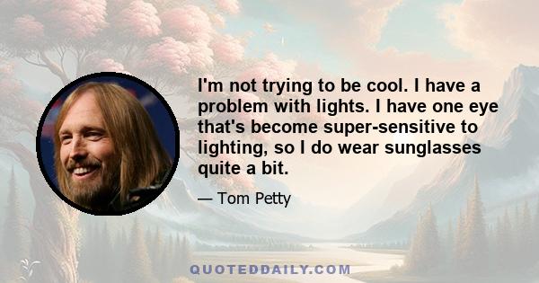 I'm not trying to be cool. I have a problem with lights. I have one eye that's become super-sensitive to lighting, so I do wear sunglasses quite a bit.