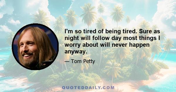 I'm so tired of being tired. Sure as night will follow day most things I worry about will never happen anyway.