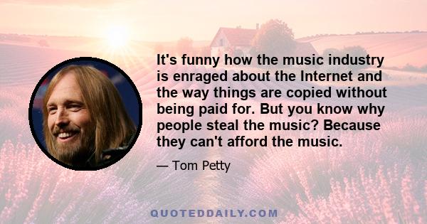 It's funny how the music industry is enraged about the Internet and the way things are copied without being paid for. But you know why people steal the music? Because they can't afford the music.