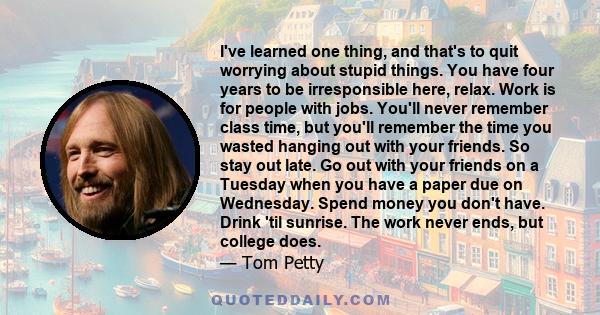 I've learned one thing, and that's to quit worrying about stupid things. You have four years to be irresponsible here, relax. Work is for people with jobs. You'll never remember class time, but you'll remember the time