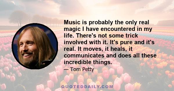 Music is probably the only real magic I have encountered in my life. There's not some trick involved with it. It's pure and it's real. It moves, it heals, it communicates and does all these incredible things.