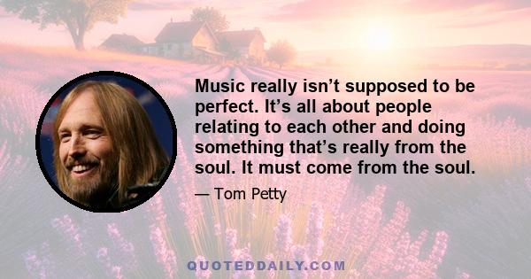 Music really isn’t supposed to be perfect. It’s all about people relating to each other and doing something that’s really from the soul. It must come from the soul.