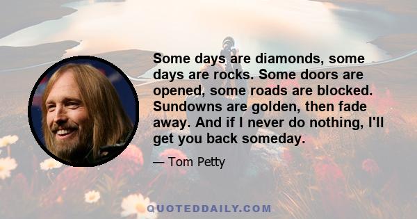 Some days are diamonds, some days are rocks. Some doors are opened, some roads are blocked. Sundowns are golden, then fade away. And if I never do nothing, I'll get you back someday.