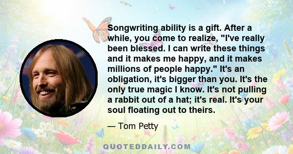 Songwriting ability is a gift. After a while, you come to realize, I've really been blessed. I can write these things and it makes me happy, and it makes millions of people happy. It's an obligation, it's bigger than