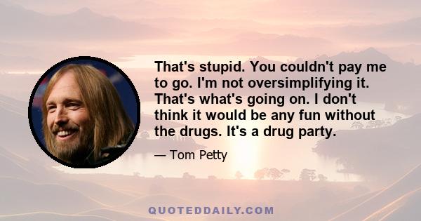 That's stupid. You couldn't pay me to go. I'm not oversimplifying it. That's what's going on. I don't think it would be any fun without the drugs. It's a drug party.