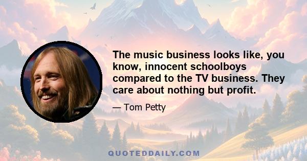 The music business looks like, you know, innocent schoolboys compared to the TV business. They care about nothing but profit.