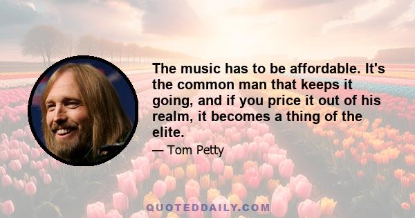 The music has to be affordable. It's the common man that keeps it going, and if you price it out of his realm, it becomes a thing of the elite.