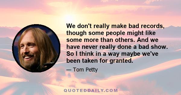 We don't really make bad records, though some people might like some more than others. And we have never really done a bad show. So I think in a way maybe we've been taken for granted.