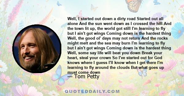 Well, I started out down a dirty road Started out all alone And the sun went down as I crossed the hill And the town lit up, the world got still I'm learning to fly but I ain't got wings Coming down is the hardest thing 