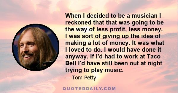 When I decided to be a musician I reckoned that that was going to be the way of less profit, less money. I was sort of giving up the idea of making a lot of money. It was what I loved to do. I would have done it anyway. 