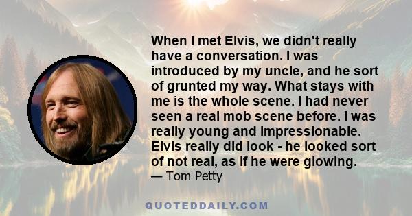 When I met Elvis, we didn't really have a conversation. I was introduced by my uncle, and he sort of grunted my way. What stays with me is the whole scene. I had never seen a real mob scene before. I was really young