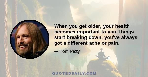 When you get older, your health becomes important to you, things start breaking down, you've always got a different ache or pain.