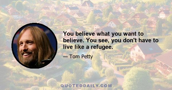 You believe what you want to believe. You see, you don't have to live like a refugee.