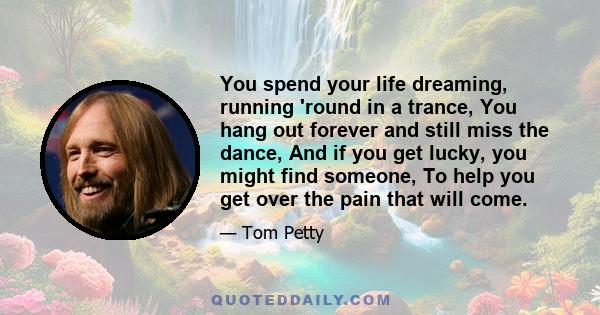 You spend your life dreaming, running 'round in a trance, You hang out forever and still miss the dance, And if you get lucky, you might find someone, To help you get over the pain that will come.