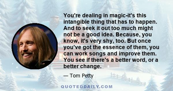 You're dealing in magic-it's this intangible thing that has to happen. And to seek it out too much might not be a good idea. Because, you know, it's very shy, too. But once you've got the essence of them, you can work