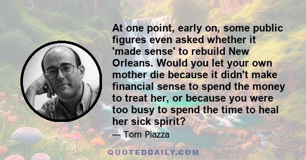 At one point, early on, some public figures even asked whether it 'made sense' to rebuild New Orleans. Would you let your own mother die because it didn't make financial sense to spend the money to treat her, or because 