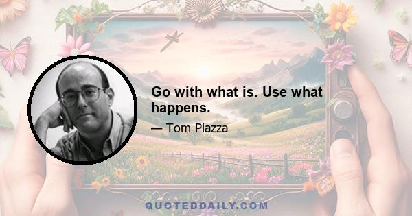 Go with what is. Use what happens.