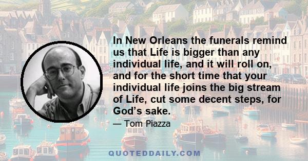 In New Orleans the funerals remind us that Life is bigger than any individual life, and it will roll on, and for the short time that your individual life joins the big stream of Life, cut some decent steps, for God’s