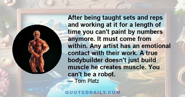 After being taught sets and reps and working at it for a length of time you can't paint by numbers anymore. It must come from within. Any artist has an emotional contact with their work. A true bodybuilder doesn't just