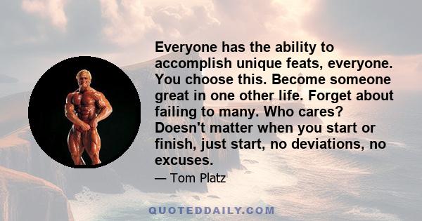 Everyone has the ability to accomplish unique feats, everyone. You choose this. Become someone great in one other life. Forget about failing to many. Who cares? Doesn't matter when you start or finish, just start, no