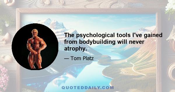 The psychological tools I've gained from bodybuilding will never atrophy.