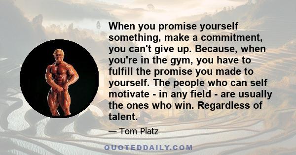 When you promise yourself something, make a commitment, you can't give up. Because, when you're in the gym, you have to fulfill the promise you made to yourself. The people who can self motivate - in any field - are