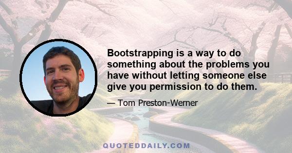 Bootstrapping is a way to do something about the problems you have without letting someone else give you permission to do them.