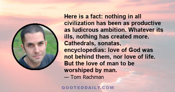 Here is a fact: nothing in all civilization has been as productive as ludicrous ambition. Whatever its ills, nothing has created more. Cathedrals, sonatas, encyclopedias: love of God was not behind them, nor love of