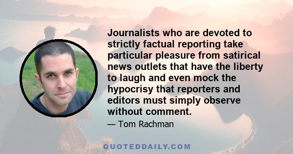 Journalists who are devoted to strictly factual reporting take particular pleasure from satirical news outlets that have the liberty to laugh and even mock the hypocrisy that reporters and editors must simply observe