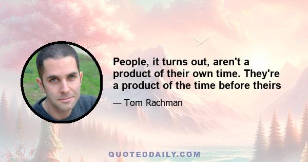 People, it turns out, aren't a product of their own time. They're a product of the time before theirs