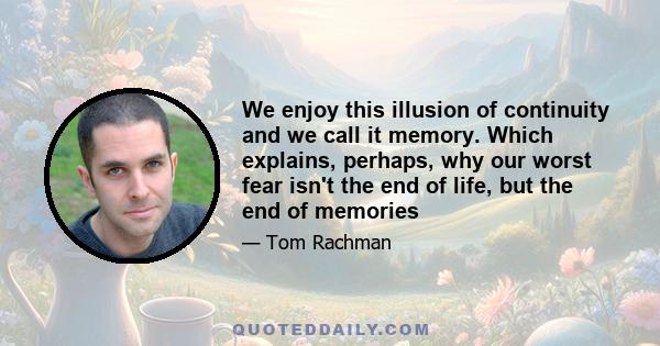 We enjoy this illusion of continuity and we call it memory. Which explains, perhaps, why our worst fear isn't the end of life, but the end of memories