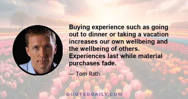 Buying experience such as going out to dinner or taking a vacation increases our own wellbeing and the wellbeing of others. Experiences last while material purchases fade.