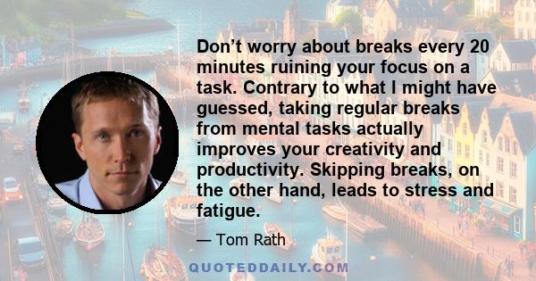 Don’t worry about breaks every 20 minutes ruining your focus on a task. Contrary to what I might have guessed, taking regular breaks from mental tasks actually improves your creativity and productivity. Skipping breaks, 