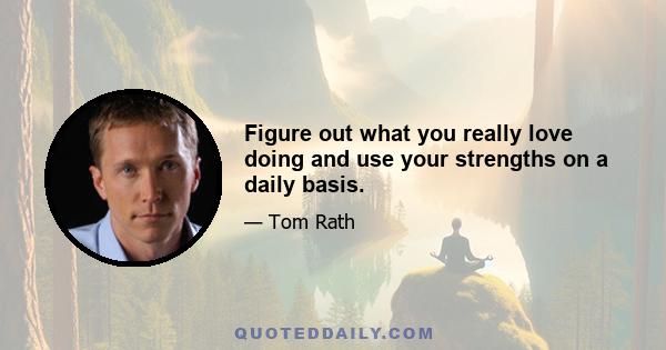 Figure out what you really love doing and use your strengths on a daily basis.