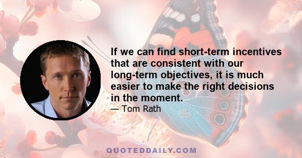 If we can find short-term incentives that are consistent with our long-term objectives, it is much easier to make the right decisions in the moment.