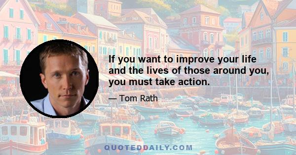 If you want to improve your life and the lives of those around you, you must take action.