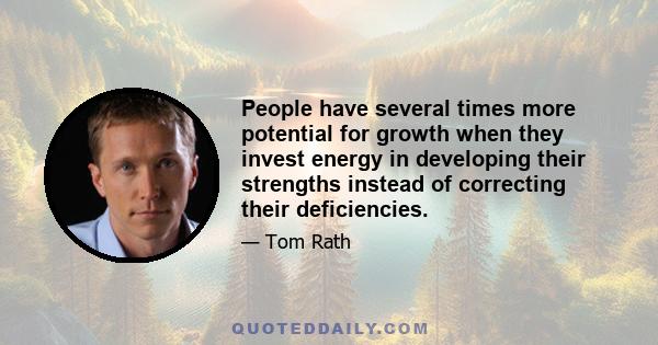 People have several times more potential for growth when they invest energy in developing their strengths instead of correcting their deficiencies.