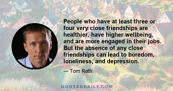 People who have at least three or four very close friendships are healthier, have higher wellbeing, and are more engaged in their jobs. But the absence of any close friendships can lead to boredom, loneliness, and