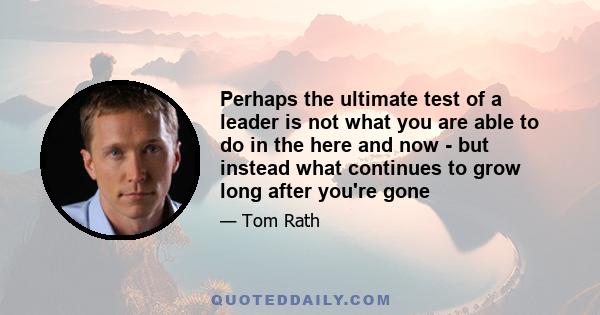 Perhaps the ultimate test of a leader is not what you are able to do in the here and now - but instead what continues to grow long after you're gone