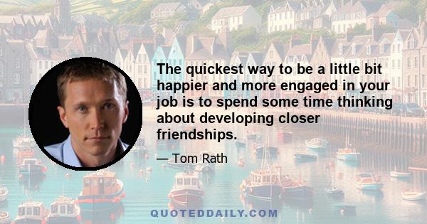 The quickest way to be a little bit happier and more engaged in your job is to spend some time thinking about developing closer friendships.