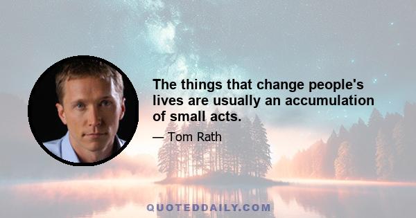 The things that change people's lives are usually an accumulation of small acts.