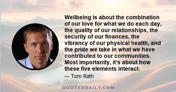 Wellbeing is about the combination of our love for what we do each day, the quality of our relationships, the security of our finances, the vibrancy of our physical health, and the pride we take in what we have