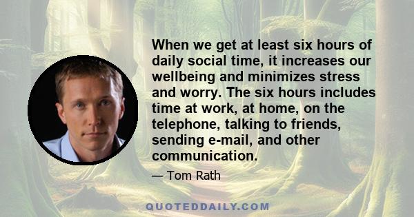 When we get at least six hours of daily social time, it increases our wellbeing and minimizes stress and worry. The six hours includes time at work, at home, on the telephone, talking to friends, sending e-mail, and