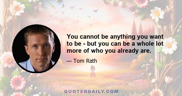 You cannot be anything you want to be - but you can be a whole lot more of who you already are.