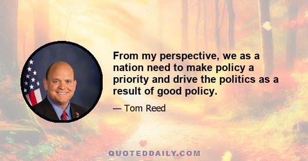 From my perspective, we as a nation need to make policy a priority and drive the politics as a result of good policy.