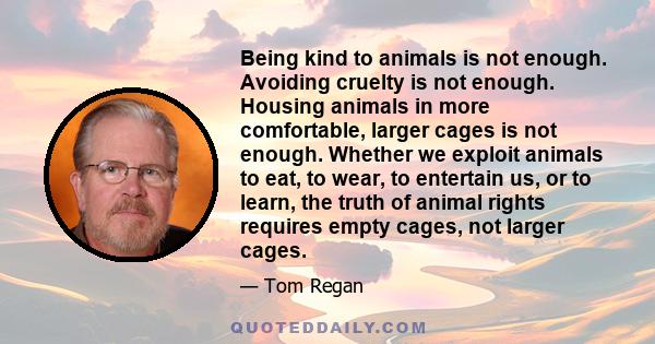 Being kind to animals is not enough. Avoiding cruelty is not enough. Housing animals in more comfortable, larger cages is not enough. Whether we exploit animals to eat, to wear, to entertain us, or to learn, the truth