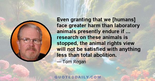 Even granting that we [humans] face greater harm than laboratory animals presently endure if ... research on these animals is stopped, the animal rights view will not be satisfied with anything less than total abolition.