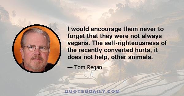 I would encourage them never to forget that they were not always vegans. The self-righteousness of the recently converted hurts, it does not help, other animals.